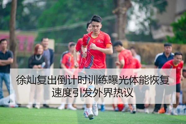 徐灿复出倒计时训练曝光体能恢复速度引发外界热议