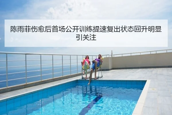 陈雨菲伤愈后首场公开训练提速复出状态回升明显引关注