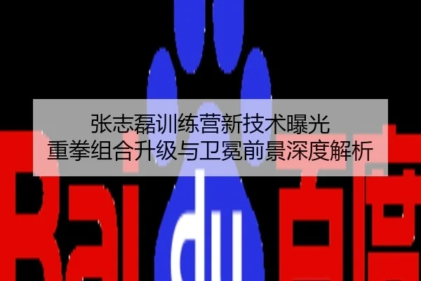 张志磊训练营新技术曝光 重拳组合升级与卫冕前景深度解析