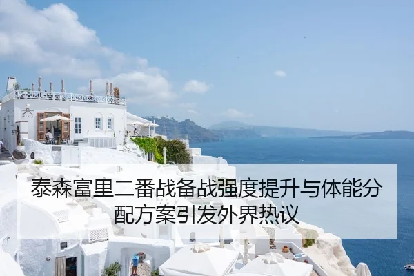 泰森富里二番战备战强度提升与体能分配方案引发外界热议