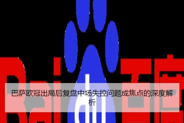 巴萨欧冠出局后复盘中场失控问题成焦点的深度解析