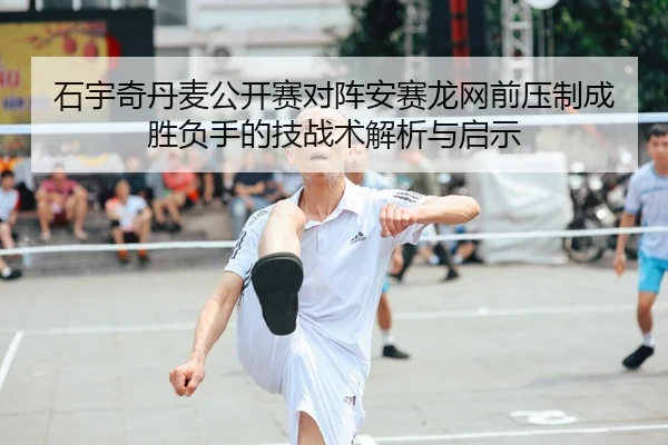 石宇奇丹麦公开赛对阵安赛龙网前压制成胜负手的技战术解析与启示